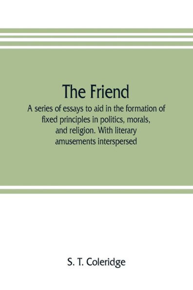 The friend: a series of essays to aid in the formation of fixed principles in politics, morals, and religion. With literary amusements interspersed