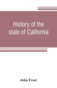 Title: History of the state of California: from the period of the conquest by Spain, to her occupation by the United States of America : containing an account of the discovery of the immense gold mines and placers, the Enormous Population of gold-seekers, the q, Author: John Frost