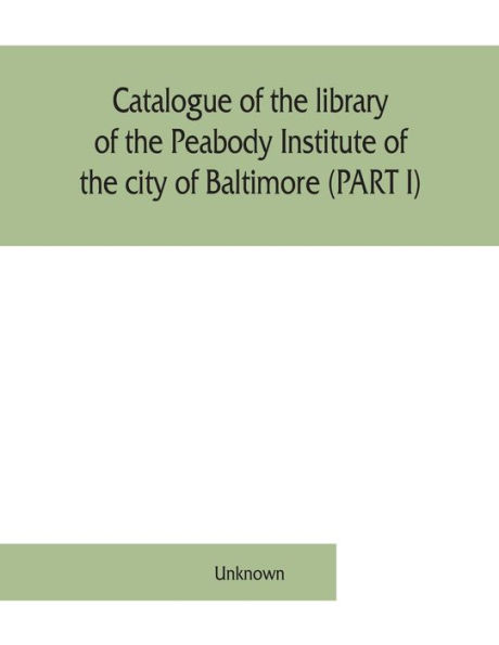 Catalogue of the library of the Peabody Institute of the city of Baltimore (PART I)