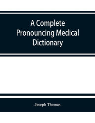 Title: A complete pronouncing medical dictionary: embracing the terminology of medicine and the kindred sciences, with their signification, etymology, and pronunciation, Author: Joseph Thomas