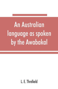 Title: An Australian language as spoken by the Awabakal, the people of Awaba, or lake Macquarie (near Newcastle, New South Wales) being an account of their language, traditions, and customs, Author: L. E. Threlkeld