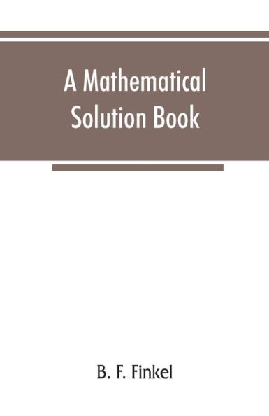 A mathematical solution book. Containing systematic solutions of many of the most difficult problems, taken from the leading authors on arithmetic and algebra, many problems and solutions from geometry, trigonometry, and calculus, many problems and solu