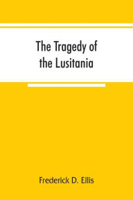 Title: The tragedy of the Lusitania ; embracing authentic stories by the survivors and eye-witnesses of the disaster, including atrocities on land and sea, in the air, etc., Author: Frederick D. Ellis