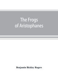 Title: The Frogs of Aristophanes: acted at Athens at the Lenaean Festival B.C. 405; the Greek text revised with a translation into corresponding metres, introduction and commentary, Author: Benjamin Bickley Rogers