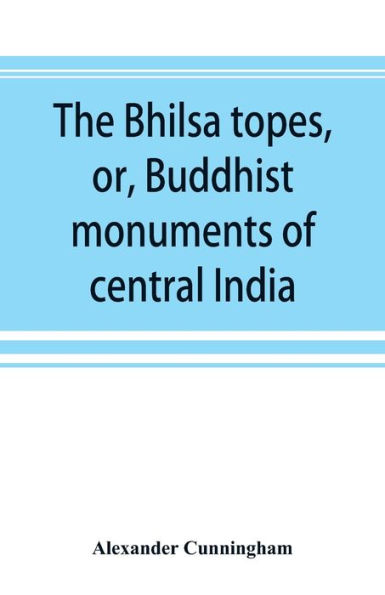 The Bhilsa topes, or, Buddhist monuments of central India: comprising a brief historical sketch of the rise, progress, and decline of Buddhism; with an account of the opening and examination of the various groups of topes around Bhilsa