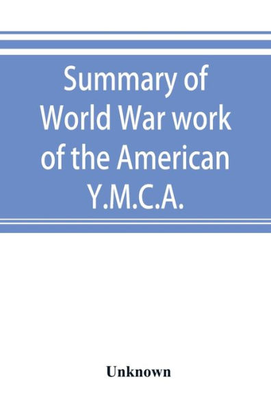 Summary of World War work of the American Y.M.C.A.; with the soldiers and sailors of America at home, on the sea, and overseas