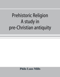 Title: Prehistoric religion: a study in pre-Christian antiquity : an examination of the religious beliefs of the Oceanic, Central African, and Amazonian primitives, the development among the later Indo-Asiatic and Totemic peoples, their interpretation by the we, Author: Philo Laos Mills