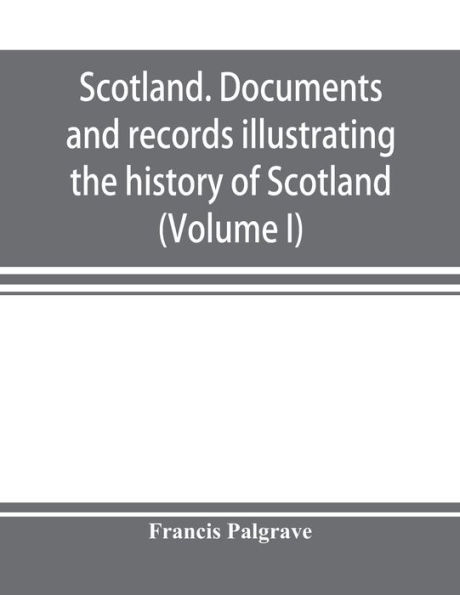 Scotland. Documents and records illustrating the history of Scotland, and the transactions between the crowns of Scotland and England, preserved in the treasury of Her Majesty's Exchequer. (Volume I)