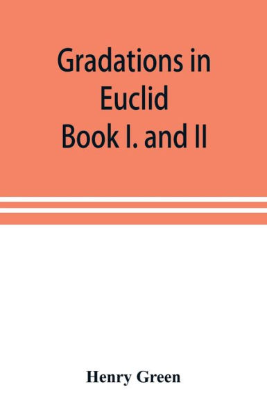 Gradations in Euclid: book I. and II. An introduction to plane geometry, its use and application; with an explanatory preface, remarks on geometrical reasoning, and on arithmetic and algebra applied to geometry