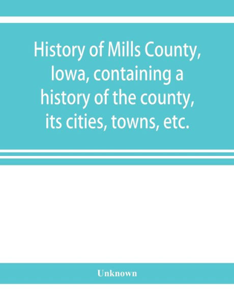 History of Mills County, Iowa, containing a history of the county, its cities, towns, etc., a biographical directory of many of its leading citizens, war record of its volunteers in the late rebellion, general and local statistics Portraits of early settl