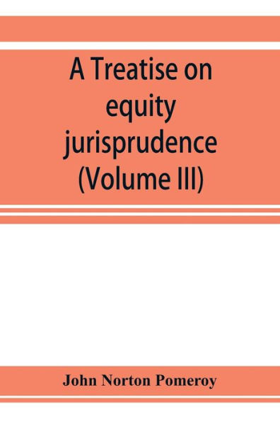 A treatise on equity jurisprudence: as administered in the United States of America, adapted for all the states and to the union of legal and equitable remedies under the reformed procedure (Volume III)