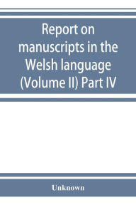 Title: Report on manuscripts in the Welsh language (Volume II) Part IV, Author: Unknown