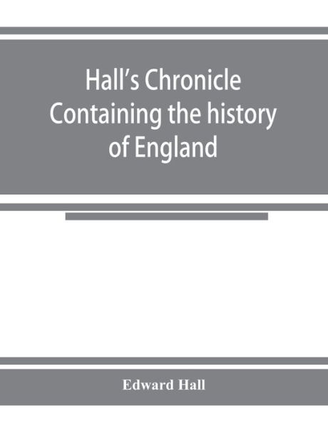 Hall's chronicle; containing the history of England, during the reign of Henry the Fourth, and the succeeding monarchs, to the end of the reign of Henry the Eighth, in which are particularly described the manners and customs of those periods