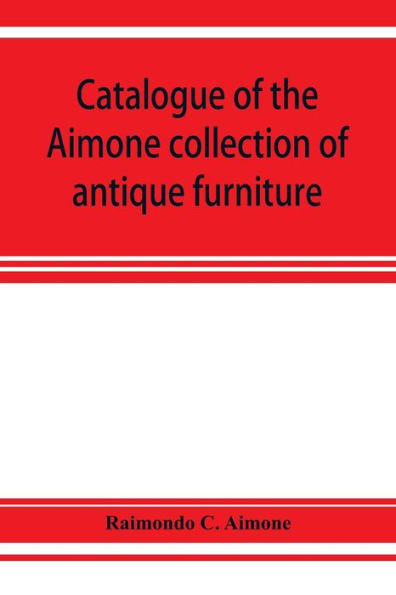 Catalogue of the Aimone collection of antique furniture, objects of art and foreign models: a collection of individual pieces of English, French and Italian workmanship , in great variety and of the highest artistic quality, formed during the past twenty