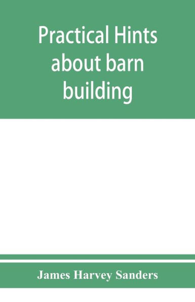 Practical hints about barn building: together with suggestions as to the construction of swine and sheep pens, silos and other farm outbuildings