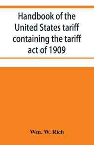 Title: Handbook of the United States tariff containing the tariff act of 1909, with complete schedules of articles with rates of duty and paragraph of law; also, law on the administration of the customs service. As amended by act of August 5, 1909, with a list o, Author: Wm. W. Rich