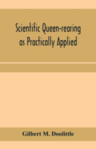 Title: Scientific queen-rearing as practically applied; being a method by which the best of queen-bees are reared in perfect accord with nature's ways. For the amateur and veteran in bee-keeping, Author: Gilbert M. Doolittle