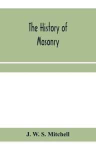 Title: The history of masonry, from the building of the House of the Lord, and its progress throughout the civilized world, down to the present time the only history of ancient craft masonry ever published, except a sketch of forty-eight pages by Doctor Anderson, Author: J. W. S. Mitchell