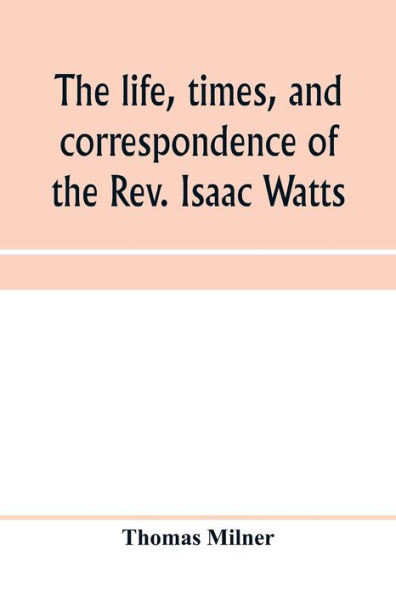 The life, times, and correspondence of the Rev. Isaac Watts