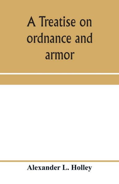 A treatise on ordnance and armor: embracing descriptions, discussions, and professional opinions concerning the material, fabrication, requirements, capabilities, and endurance of European and American guns for naval, sea-coast, and iron-clad warfare, a