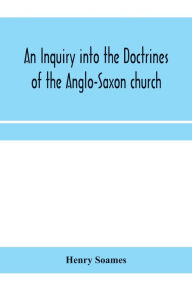 Title: An inquiry into the doctrines of the Anglo-Saxon church, in eight sermons preached before the University of Oxford, in the year MDCCCXXX., at the lecture founded by the Rev. John Bampton Canon of Salisbury, Author: Henry Soames
