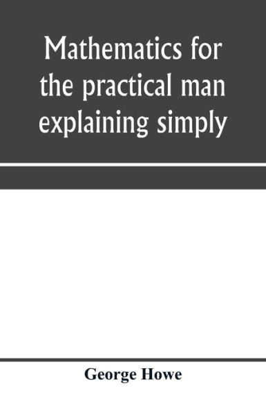 Mathematics for the practical man explaining simply and quickly all the elements of algebra, geometry, trigonometry, logarithms, coördinate geometry, calculus with Answers to Problems