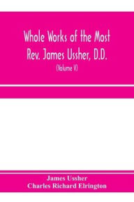 Title: Whole works of the Most Rev. James Ussher, D.D., Lord Archbishop of Armagh, and Primate of all Ireland. now for the first time collected, with a life of the author and an account of his writings (Volume V), Author: James Ussher