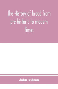 Title: The history of bread from pre-historic to modern times, Author: John Ashton