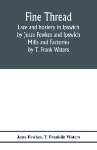 Title: Fine thread, lace and hosiery in Ipswich by Jesse Fewkes and Ipswich Mills and Factories by T. Frank Waters, Author: Jesse Fewkes