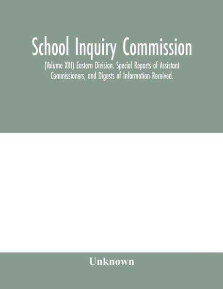 School Inquiry Commission; (Volume XIII) Eastern Division. Special Reports of Assistant Commissioners, and Digests of Information Received.