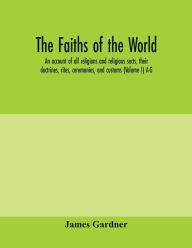 Title: The faiths of the world; an account of all religions and religious sects, their doctrines, rites, ceremonies, and customs (Volume I) A-G, Author: James Gardner