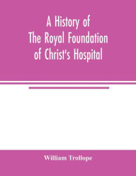 Title: A history of the royal foundation of Christ's Hospital: with an account of the plan of education, the internal economy of the institution, and memoirs of eminent Blues : preceded by a narrative of the rise, progress, and suppression of the convent of th, Author: William Trollope