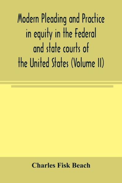 Modern pleading and practice in equity in the Federal and state courts of the United States, with Particular Reference to the federal practice, Including Numerous forms and Precedents. (Volume II)