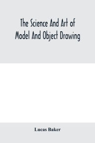 Title: The science and art of model and object drawing; a text book for schools and for self-instruction of teachers and art students in the theory and practice of drawing from objects, Author: Lucas Baker