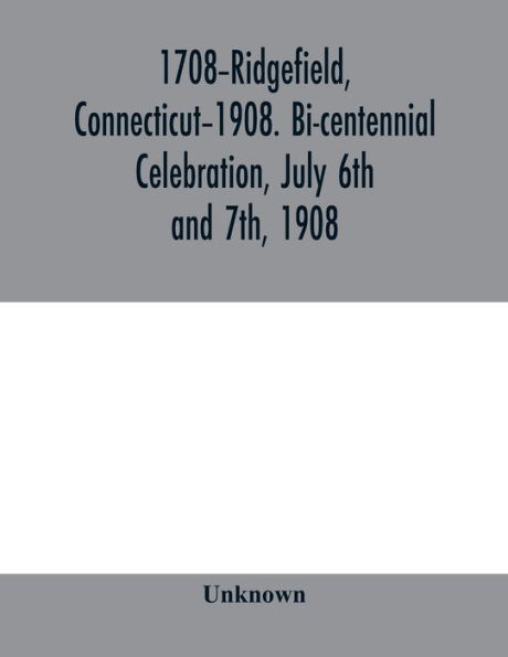 1708-Ridgefield, Connecticut-1908. Bi-centennial celebration, July 6th and 7th, 1908; report of the proceedings, together with the papers presented and the addresses made