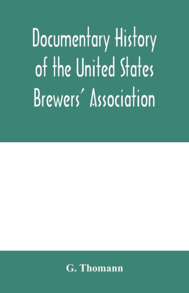 Documentary history of the United States Brewers' Association: With a sketch of ancient Brewers' gilds, modern Brewers' association, scientific stations and schools, publication, laws and statistics relating to Brewing. Throughout the world, Brewers in pu