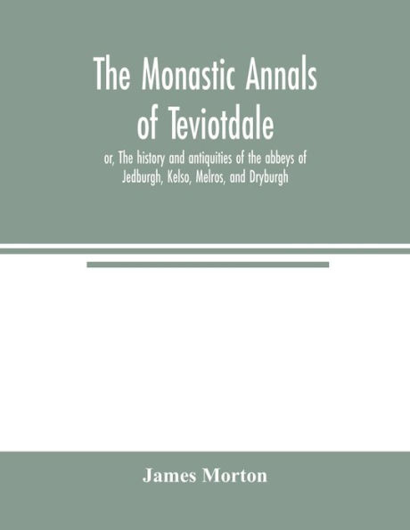 The monastic annals of Teviotdale, or, The history and antiquities of the abbeys of Jedburgh, Kelso, Melros, and Dryburgh