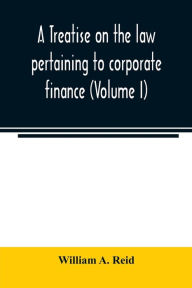 Title: A treatise on the law pertaining to corporate finance including the financial operations and arrangements of public and private corporations as determined by the courts and statutes of the United States and England (Volume I), Author: William A. Reid