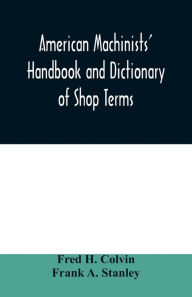 Title: American machinists' handbook and dictionary of shop terms: a reference book of machine shop and drawing room data, methods and definitions, Author: Fred H. Colvin