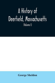 Title: A History of Deerfield, Massachusetts: the times when the people by whom it was settled, unsettled and resettled; With a Special Study of the Indian Wars in the Connecticut Valley (Volume I), Author: George Sheldon