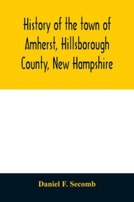 Title: History of the town of Amherst, Hillsborough County, New Hampshire: (first known as Narraganset township number three, and subsequently as Souhegan West) from the grant of the township by the Great and General court of the province of Massachusetts Bay,, Author: Daniel F. Secomb