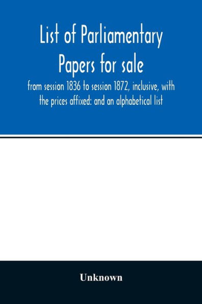 List of Parliamentary papers for sale, from session 1836 to session 1872, inclusive, with the prices affixed: and an alphabetical list