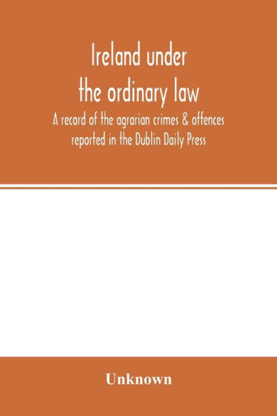 Ireland under the ordinary law: a record of the agrarian crimes & offences reported in the Dublin Daily Press : for the six months running from 1st October, 1886, to 31st March, 1887