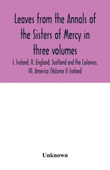Leaves from the Annals of the Sisters of Mercy in three volumes: I. Ireland. II. England, Scotland and the Colonies. III. America (Volume I) Ireland