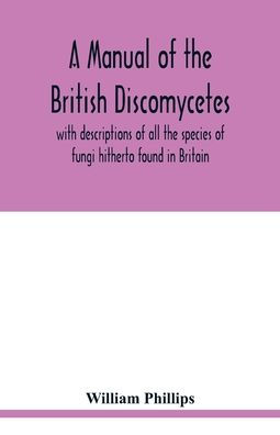 A manual of the British Discomycetes with descriptions of all the species of fungi hitherto found in Britain, included in the family and illustrations of the genera