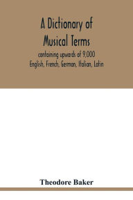 Title: A dictionary of musical terms, containing upwards of 9,000 English, French, German, Italian, Latin, and Greek words and phrases used in the art and science of music, carefully defined, and with the accent of the foreign words marked; preceded by rules f, Author: Theodore Baker