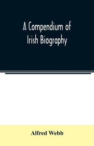 Title: A compendium of Irish biography: comprising sketches of distinguished Irishmen, and of eminent persons connected with Ireland by office or by their writings, Author: Alfred Webb
