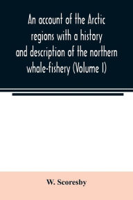 Title: An account of the Arctic regions with a history and description of the northern whale-fishery (Volume I), Author: W. Scoresby