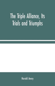 Title: The Triple Alliance, Its Trials and Triumphs, Author: Harold Avery