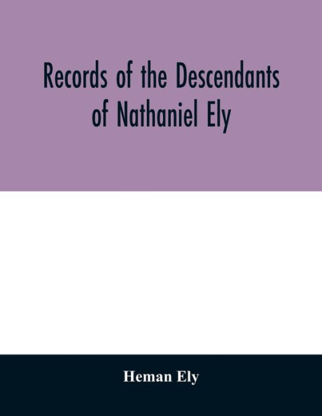 Records of the descendants of Nathaniel Ely, the emigrant, who settled first in Newtown, now Cambridge, Mass., was one of the first settlers of Hartford, also of Norwalk, Conn., and a resident of Springfield, Mass., from 1659 until his death in 1675